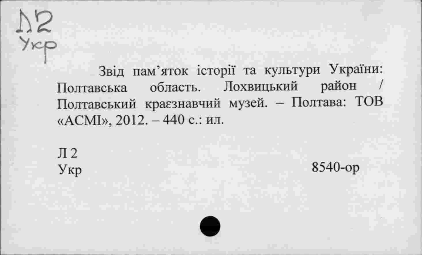 ﻿Звід пам’яток історії та культури України: Полтавська область. Лохвицький район / Полтавський краєзнавчий музей. — Полтава: ТОВ «АСМІ», 2012.-440 с.: ил.
Л2
Укр
8540-ор